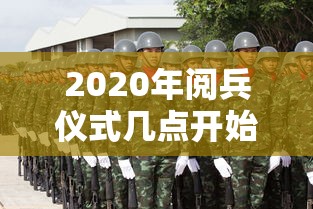 2020年阅兵仪式几点开始（二零二一年阅兵几点开始）