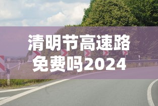 清明节高速路免费吗2024:清明节高速路免费吗2026年 清明节高速路免费吗2024:清明节高速路免费吗2026年