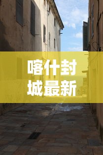 喀什封城最新消息:喀什封城最新消息今天