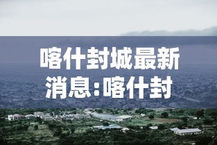 喀什封城最新消息:喀什封城最新消息今天
