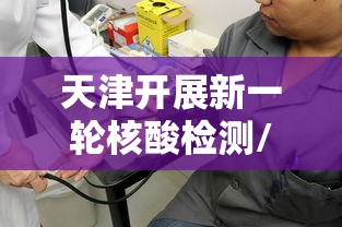 天津开展新一轮核酸检测/天津开展新一轮核酸检测工作 天津开展新一轮核酸检测/天津开展新一轮核酸检测工作