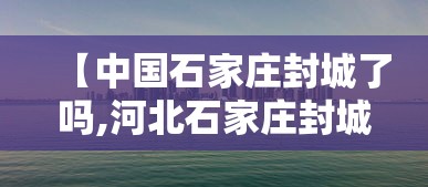 【中国石家庄封城了吗,河北石家庄封城了嘛】 【中国石家庄封城了吗,河北石家庄封城了嘛】
