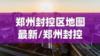郑州封控区地图最新/郑州封控区和封闭区地图 郑州封控区地图最新/郑州封控区和封闭区地图