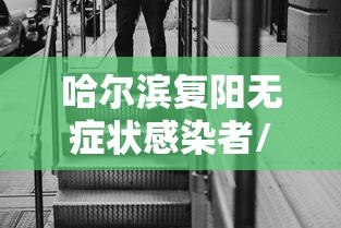 哈尔滨复阳无症状感染者/哈尔滨新冠复阳的概率