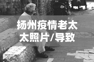 扬州疫情老太太照片/导致扬州疫情的老太是哪里人
