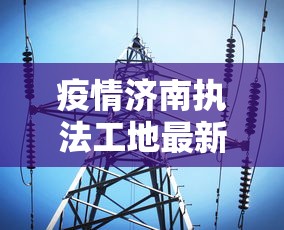 疫情济南执法工地最新消息:济南疫情办公室