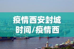疫情西安封城时间/疫情西安封城时间最新消息 疫情西安封城时间/疫情西安封城时间最新消息