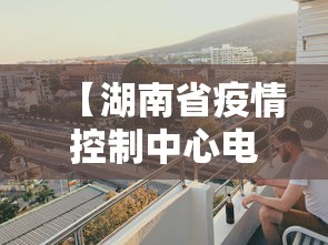 【湖南省疫情控制中心电话,湖南省疫情管理电话】 【湖南省疫情控制中心电话,湖南省疫情管理电话】