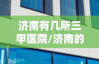 济南有几所三甲医院/济南的三甲医院排名 济南有几所三甲医院/济南的三甲医院排名