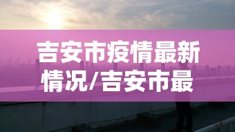 吉安市疫情最新情况/吉安市最新消息 吉安市疫情最新情况/吉安市最新消息