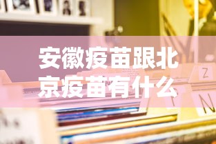安徽疫苗跟北京疫苗有什么区别(安徽疫苗跟北京疫苗的区别) 安徽疫苗跟北京疫苗有什么区别(安徽疫苗跟北京疫苗的区别)