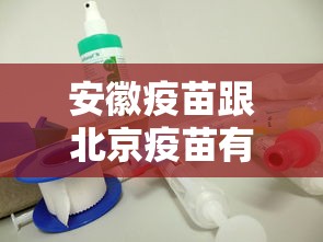 安徽疫苗跟北京疫苗有什么区别(安徽疫苗跟北京疫苗的区别) 安徽疫苗跟北京疫苗有什么区别(安徽疫苗跟北京疫苗的区别)