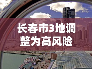 长春市3地调整为高风险地区（长春市3地调整为高风险地区有哪些）