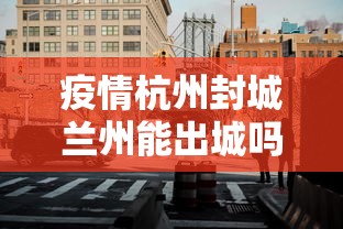 疫情杭州封城兰州能出城吗:兰州疫情可以出城吗 疫情杭州封城兰州能出城吗:兰州疫情可以出城吗