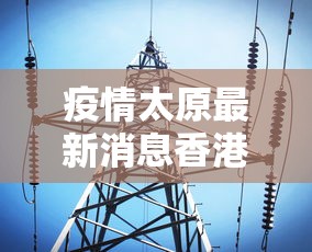 疫情太原最新消息香港:太原疫情最新报道