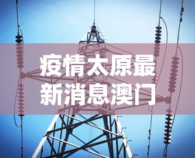 疫情太原最新消息澳门新闻（太原疫情情）