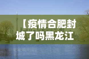 【疫情合肥封城了吗黑龙江省/合肥封城了是真的嘛】 【疫情合肥封城了吗黑龙江省/合肥封城了是真的嘛】