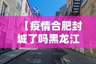 【疫情合肥封城了吗黑龙江省/合肥封城了是真的嘛】 【疫情合肥封城了吗黑龙江省/合肥封城了是真的嘛】
