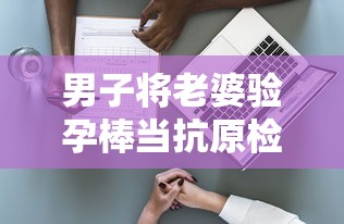 男子将老婆验孕棒当抗原检测发群里:男子用验孕棒测出怀孕