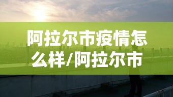 阿拉尔市疫情怎么样/阿拉尔市疫情封城什么时候解除 阿拉尔市疫情怎么样/阿拉尔市疫情封城什么时候解除