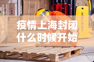 疫情上海封闭什么时候开始的/上海疫情什么时候能解封