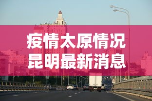 疫情太原情况昆明最新消息:疫情太原情况昆明最新消息新闻 疫情太原情况昆明最新消息:疫情太原情况昆明最新消息新闻