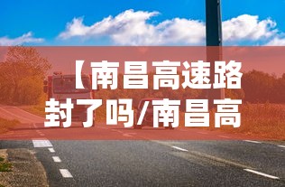 【南昌高速路封了吗/南昌高速公路封路实时查询】 【南昌高速路封了吗/南昌高速公路封路实时查询】