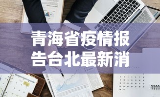 青海省疫情报告台北最新消息:青海省疫情最新动态 青海省疫情报告台北最新消息:青海省疫情最新动态
