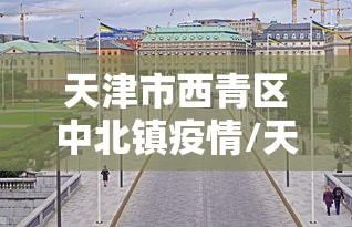 天津市西青区中北镇疫情/天津市西青区中北镇疫情最新消息 天津市西青区中北镇疫情/天津市西青区中北镇疫情最新消息