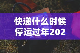 快递什么时候停运过年2023/2021年快递什么时候停? 快递什么时候停运过年2023/2021年快递什么时候停?