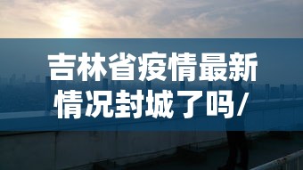 吉林省疫情最新情况封城了吗/吉林省疫情最新消息封城