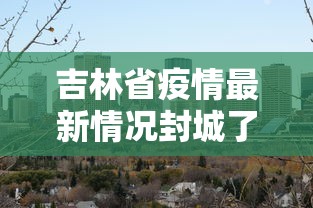 吉林省疫情最新情况封城了吗/吉林省疫情最新消息封城
