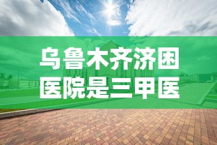 乌鲁木齐济困医院是三甲医院吗?:乌鲁木齐济困医院怎么样