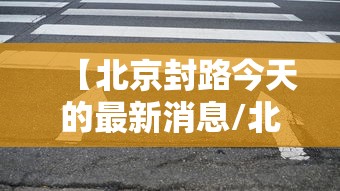 【北京封路今天的最新消息/北京封路今天的最新消息新闻】