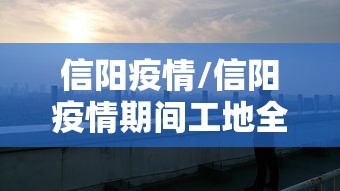信阳疫情/信阳疫情期间工地全面停工