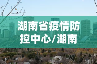 湖南省疫情防控中心/湖南省疫情防控指挥部通告 湖南省疫情防控中心/湖南省疫情防控指挥部通告