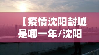 【疫情沈阳封城是哪一年/沈阳封城什么时候解除】 【疫情沈阳封城是哪一年/沈阳封城什么时候解除】