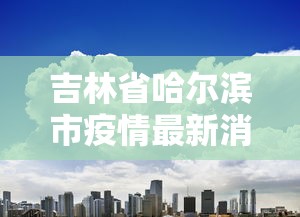 吉林省哈尔滨市疫情最新消息/吉林省疫情最新消息2021年 吉林省哈尔滨市疫情最新消息/吉林省疫情最新消息2021年