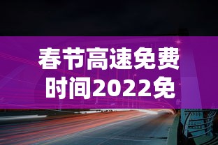 春节高速免费时间2022免费几天/春节高速免费时间安排 春节高速免费时间2022免费几天/春节高速免费时间安排