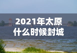 2021年太原什么时候封城:山西省太原市什么时候封城 2021年太原什么时候封城:山西省太原市什么时候封城