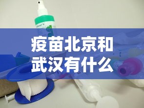 疫苗北京和武汉有什么区别/北京疫苗和武汉疫苗有啥区别