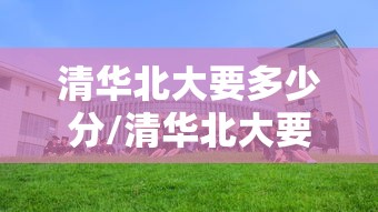 清华北大要多少分/清华北大要多少分才能考上 清华北大要多少分/清华北大要多少分才能考上