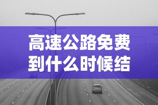 高速公路免费到什么时候结束/高速公路免费到什么时候结束最新消息高 高速公路免费到什么时候结束/高速公路免费到什么时候结束最新消息高