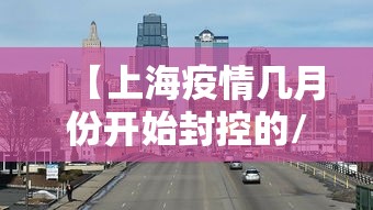 【上海疫情几月份开始封控的/上海疫情什么时候开始封路】 【上海疫情几月份开始封控的/上海疫情什么时候开始封路】