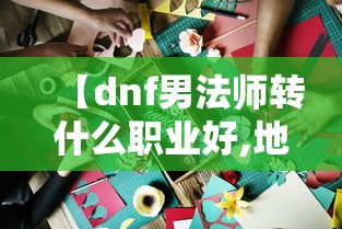 【dnf男法师转什么职业好,地下城与勇士男法师转什么职业好】