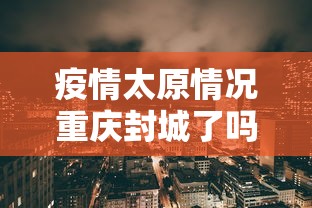 疫情太原情况重庆封城了吗/疫情太原情况重庆封城了吗现在 疫情太原情况重庆封城了吗/疫情太原情况重庆封城了吗现在