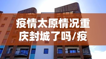疫情太原情况重庆封城了吗/疫情太原情况重庆封城了吗现在 疫情太原情况重庆封城了吗/疫情太原情况重庆封城了吗现在