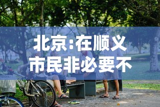 北京:在顺义市民非必要不出顺义/顺义不离京 北京:在顺义市民非必要不出顺义/顺义不离京