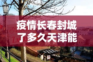 疫情长春封城了多久天津能解封/疫情长春封城了多久天津能解封啊 疫情长春封城了多久天津能解封/疫情长春封城了多久天津能解封啊