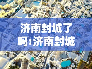 济南封城了吗:济南封城了吗最新消息 济南封城了吗:济南封城了吗最新消息